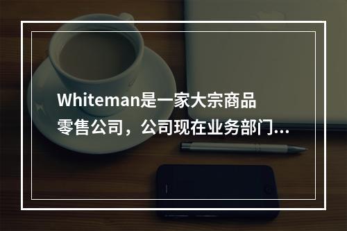 Whiteman是一家大宗商品零售公司，公司现在业务部门的运