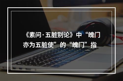 《素问·五脏别论》中“魄门亦为五脏使”的“魄门”指