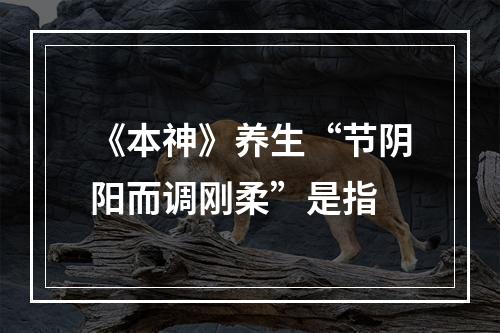 《本神》养生“节阴阳而调刚柔”是指