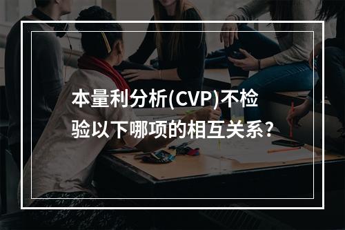 本量利分析(CVP)不检验以下哪项的相互关系?