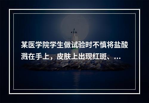 某医学院学生做试验时不慎将盐酸溅在手上，皮肤上出现红斑、水疱