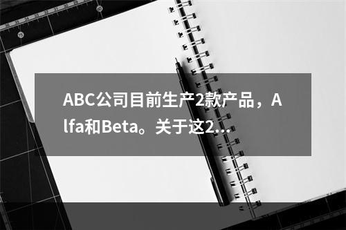 ABC公司目前生产2款产品，Alfa和Beta。关于这2款产