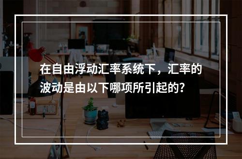 在自由浮动汇率系统下，汇率的波动是由以下哪项所引起的？