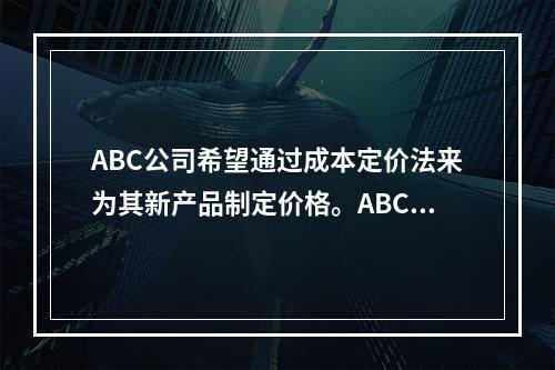 ABC公司希望通过成本定价法来为其新产品制定价格。ABC预计