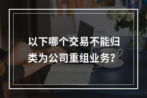 以下哪个交易不能归类为公司重组业务？