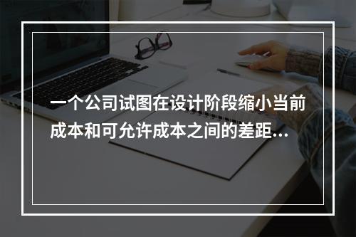 一个公司试图在设计阶段缩小当前成本和可允许成本之间的差距，以