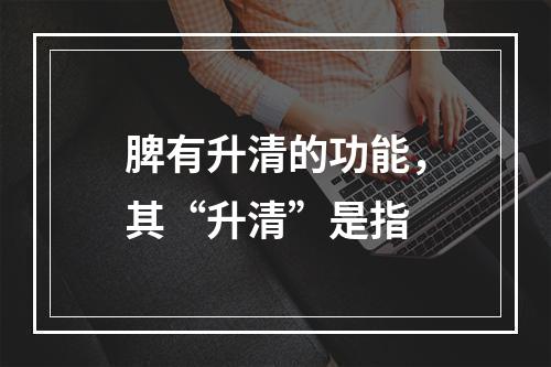 脾有升清的功能，其“升清”是指