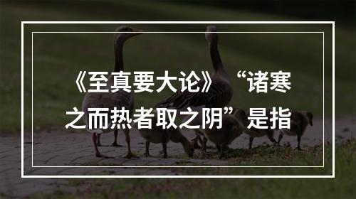 《至真要大论》“诸寒之而热者取之阴”是指