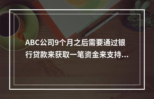 ABC公司9个月之后需要通过银行贷款来获取一笔资金来支持其营