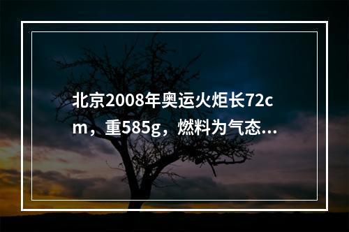 北京2008年奥运火炬长72cm，重585g，燃料为气态丙烷