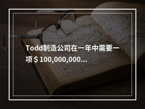 Todd制造公司在一年中需要一项＄100,000,000的贷