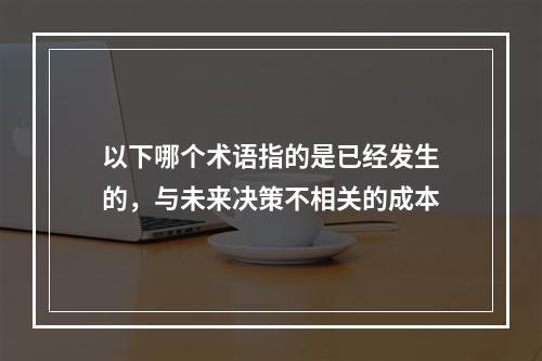 以下哪个术语指的是已经发生的，与未来决策不相关的成本