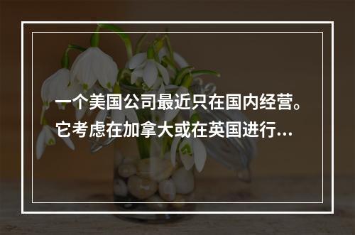 一个美国公司最近只在国内经营。它考虑在加拿大或在英国进行一个