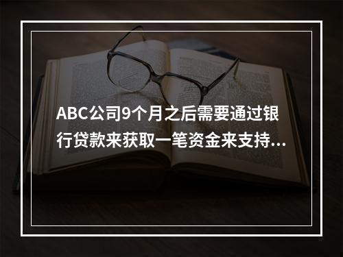 ABC公司9个月之后需要通过银行贷款来获取一笔资金来支持其营