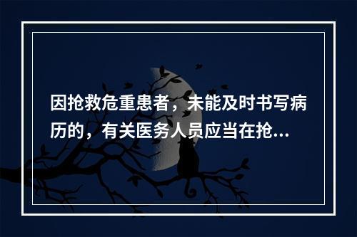 因抢救危重患者，未能及时书写病历的，有关医务人员应当在抢救结