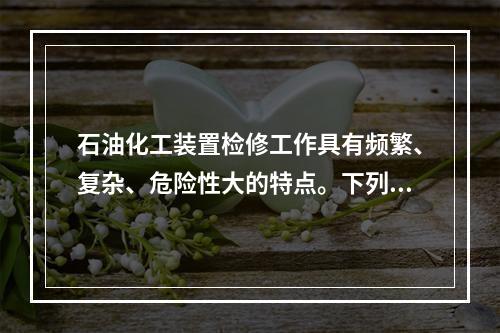 石油化工装置检修工作具有频繁、复杂、危险性大的特点。下列关于