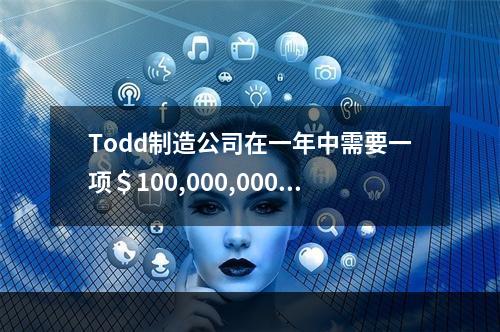 Todd制造公司在一年中需要一项＄100,000,000的贷