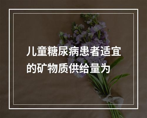 儿童糖尿病患者适宜的矿物质供给量为