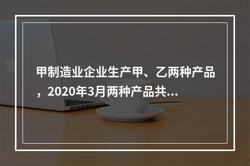 甲制造业企业生产甲、乙两种产品，2020年3月两种产品共同耗