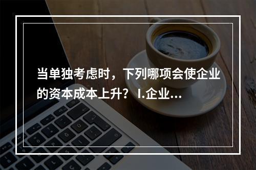 当单独考虑时，下列哪项会使企业的资本成本上升？ I.企业降低