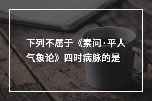 下列不属于《素问·平人气象论》四时病脉的是