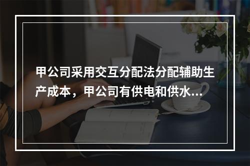 甲公司采用交互分配法分配辅助生产成本，甲公司有供电和供水两个