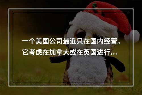 一个美国公司最近只在国内经营。它考虑在加拿大或在英国进行一个