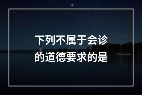 下列不属于会诊的道德要求的是