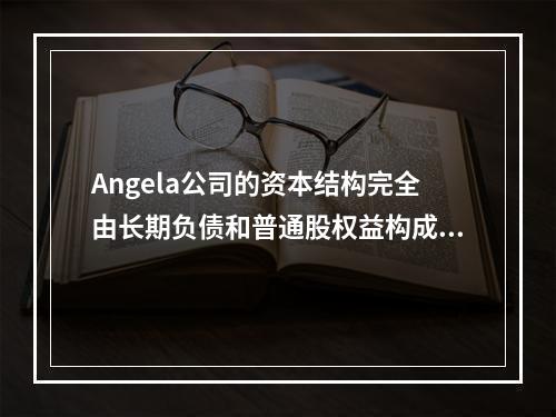 Angela公司的资本结构完全由长期负债和普通股权益构成。每