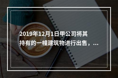 2019年12月1日甲公司将其持有的一幢建筑物进行出售，该建