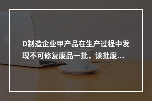 D制造企业甲产品在生产过程中发现不可修复废品一批，该批废品的