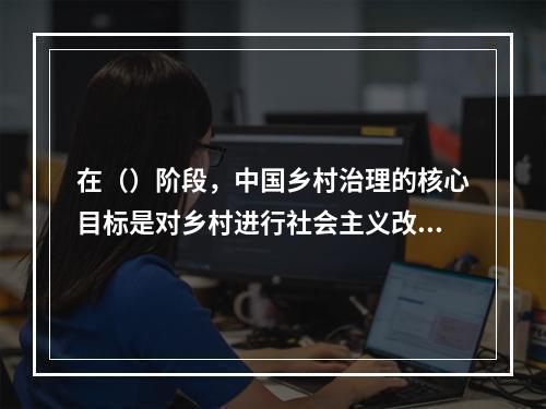 在（）阶段，中国乡村治理的核心目标是对乡村进行社会主义改造，