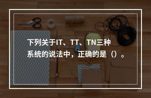 下列关于IT、TT、TN三种系统的说法中，正确的是（）。