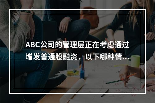 ABC公司的管理层正在考虑通过增发普通股融资，以下哪种情况会