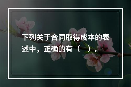 下列关于合同取得成本的表述中，正确的有（　）。