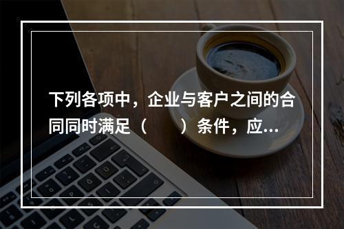 下列各项中，企业与客户之间的合同同时满足（　　）条件，应当在