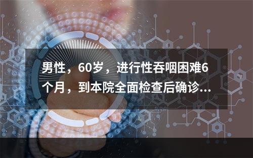 男性，60岁，进行性吞咽困难6个月，到本院全面检查后确诊为晚