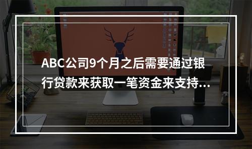 ABC公司9个月之后需要通过银行贷款来获取一笔资金来支持其营