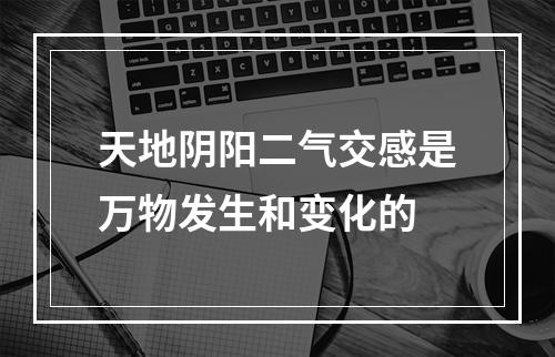 天地阴阳二气交感是万物发生和变化的