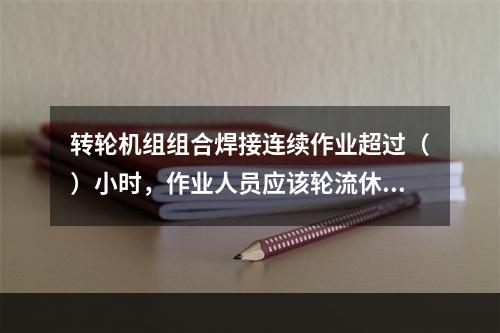 转轮机组组合焊接连续作业超过（）小时，作业人员应该轮流休息。