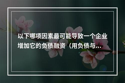 以下哪项因素最可能导致一个企业增加它的负债融资（用负债与资本