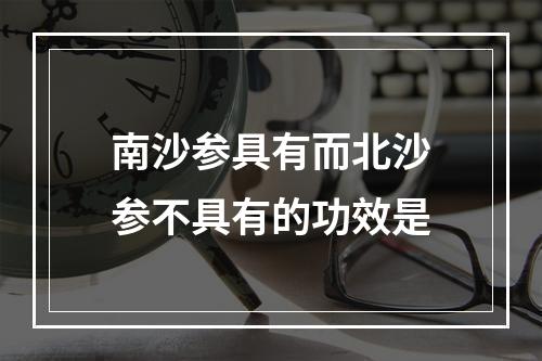 南沙参具有而北沙参不具有的功效是