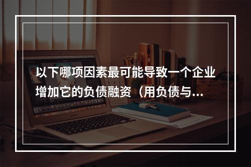 以下哪项因素最可能导致一个企业增加它的负债融资（用负债与资本