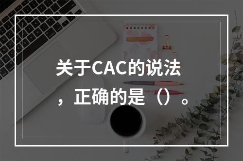 关于CAC的说法，正确的是（）。