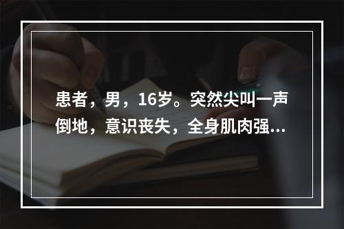 患者，男，16岁。突然尖叫一声倒地，意识丧失，全身肌肉强直，