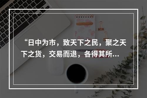 “日中为市，致天下之民，聚之天下之货，交易而退，各得其所”