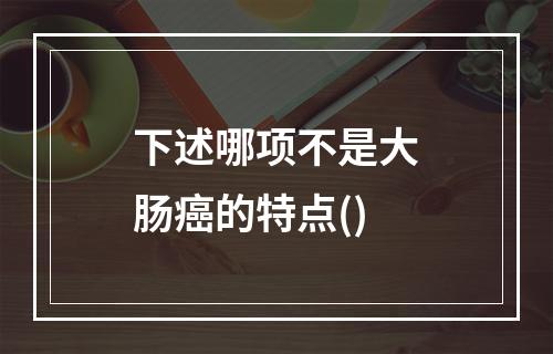 下述哪项不是大肠癌的特点()