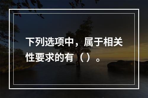 下列选项中，属于相关性要求的有（ ）。