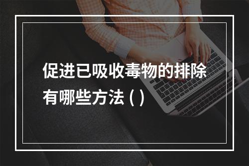 促进已吸收毒物的排除有哪些方法 ( )