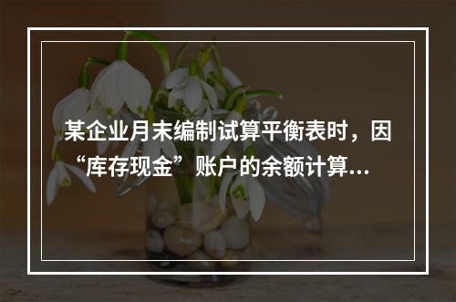 某企业月末编制试算平衡表时，因“库存现金”账户的余额计算不正